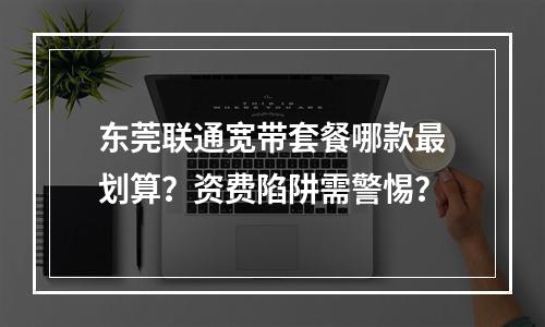 东莞联通宽带套餐哪款最划算？资费陷阱需警惕？