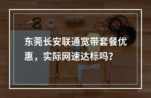 东莞长安联通宽带套餐优惠，实际网速达标吗？