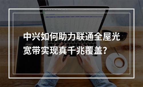 中兴如何助力联通全屋光宽带实现真千兆覆盖？