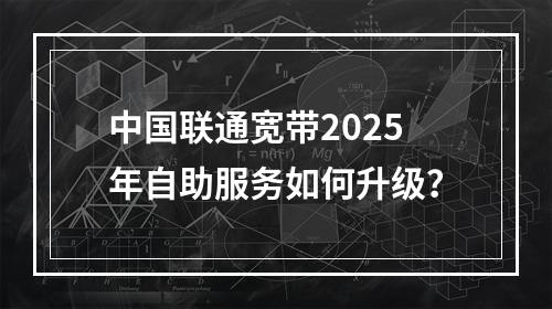 中国联通宽带2025年自助服务如何升级？