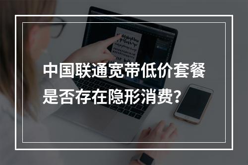 中国联通宽带低价套餐是否存在隐形消费？