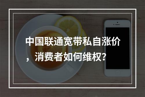 中国联通宽带私自涨价，消费者如何维权？