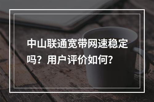中山联通宽带网速稳定吗？用户评价如何？