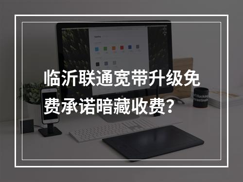 临沂联通宽带升级免费承诺暗藏收费？