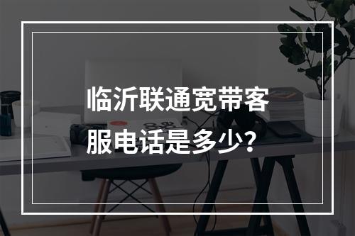 临沂联通宽带客服电话是多少？