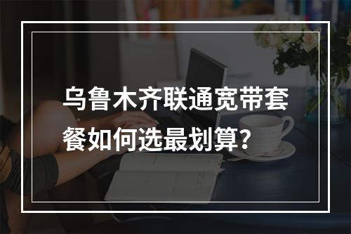 乌鲁木齐联通宽带套餐如何选最划算？