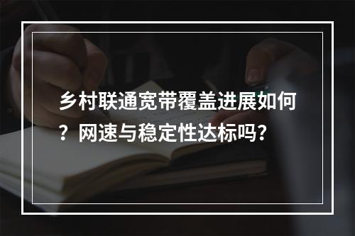 乡村联通宽带覆盖进展如何？网速与稳定性达标吗？