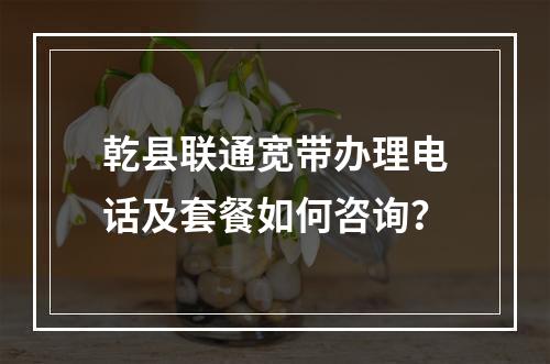 乾县联通宽带办理电话及套餐如何咨询？