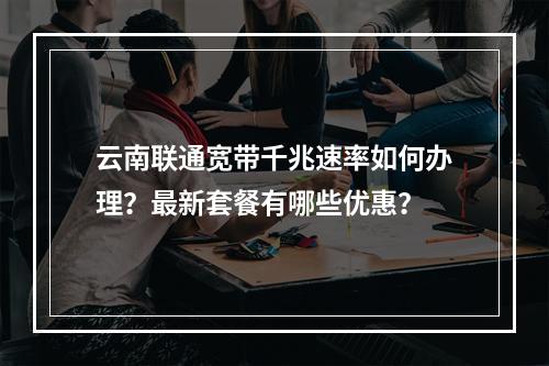 云南联通宽带千兆速率如何办理？最新套餐有哪些优惠？