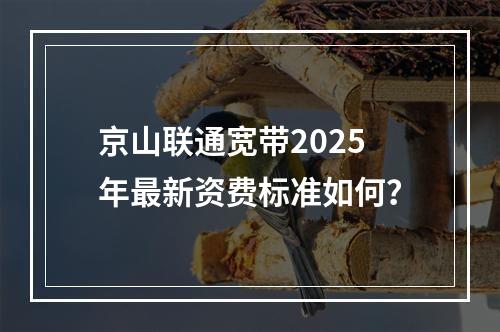 京山联通宽带2025年最新资费标准如何？