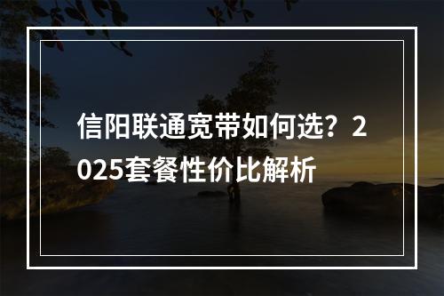 信阳联通宽带如何选？2025套餐性价比解析