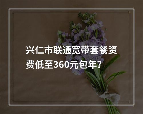 兴仁市联通宽带套餐资费低至360元包年？