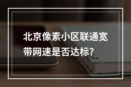 北京像素小区联通宽带网速是否达标？