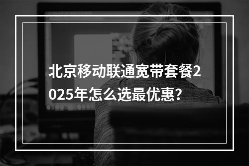 北京移动联通宽带套餐2025年怎么选最优惠？