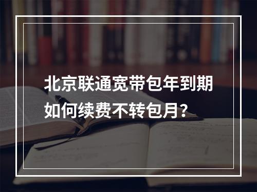 北京联通宽带包年到期如何续费不转包月？