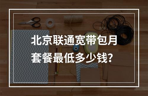 北京联通宽带包月套餐最低多少钱？