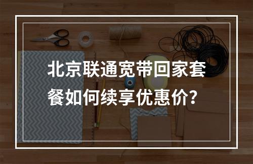 北京联通宽带回家套餐如何续享优惠价？