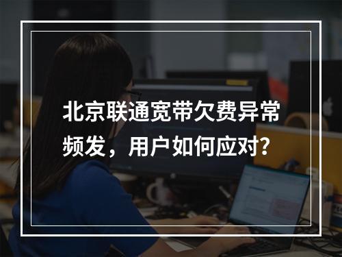 北京联通宽带欠费异常频发，用户如何应对？