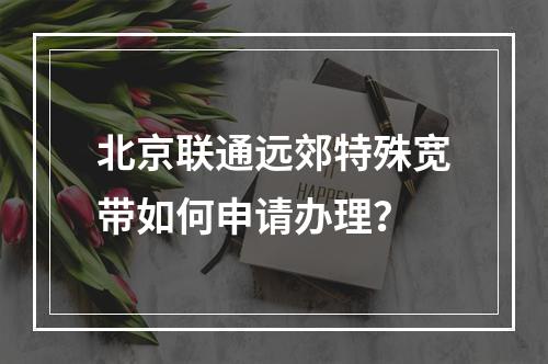北京联通远郊特殊宽带如何申请办理？