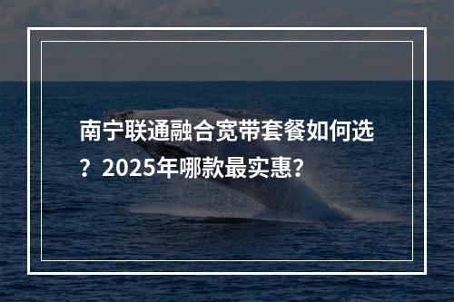 南宁联通融合宽带套餐如何选？2025年哪款最实惠？
