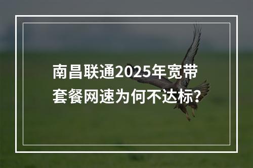 南昌联通2025年宽带套餐网速为何不达标？