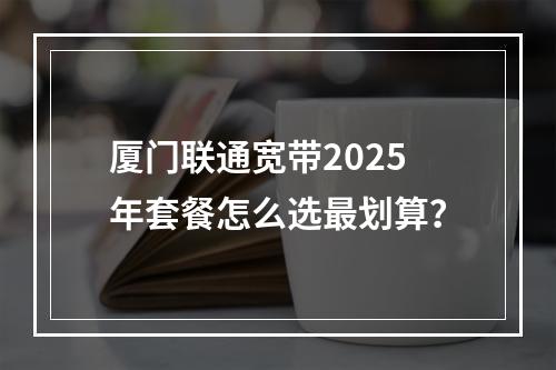 厦门联通宽带2025年套餐怎么选最划算？
