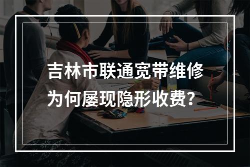 吉林市联通宽带维修为何屡现隐形收费？