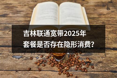 吉林联通宽带2025年套餐是否存在隐形消费？