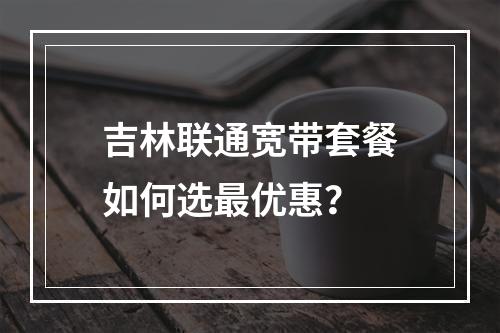 吉林联通宽带套餐如何选最优惠？