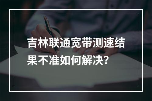 吉林联通宽带测速结果不准如何解决？
