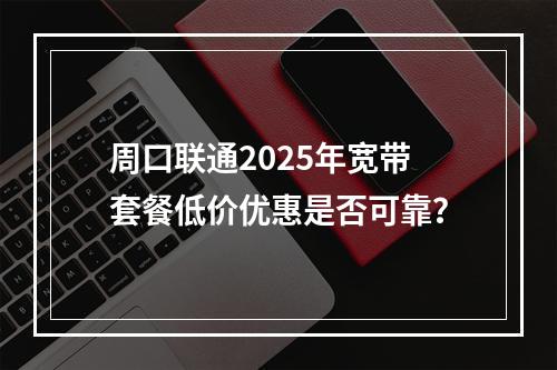 周口联通2025年宽带套餐低价优惠是否可靠？