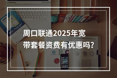 周口联通2025年宽带套餐资费有优惠吗？