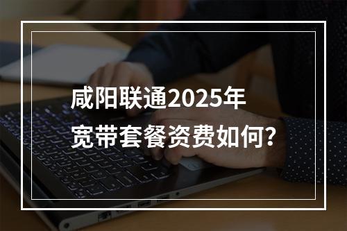 咸阳联通2025年宽带套餐资费如何？