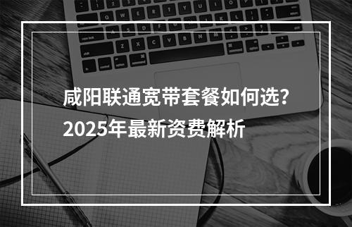 咸阳联通宽带套餐如何选？2025年最新资费解析