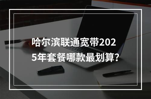 哈尔滨联通宽带2025年套餐哪款最划算？