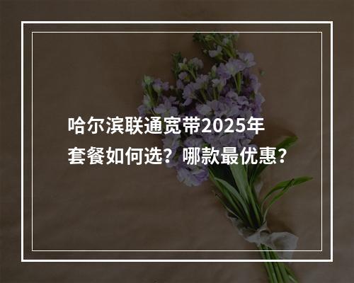 哈尔滨联通宽带2025年套餐如何选？哪款最优惠？