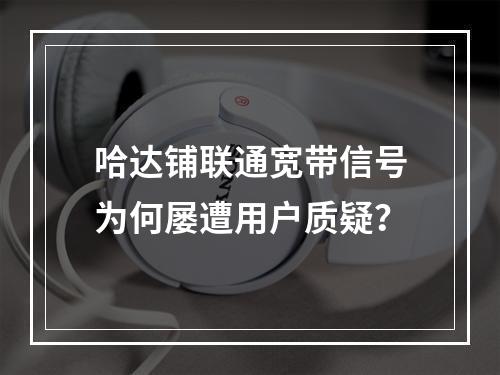 哈达铺联通宽带信号为何屡遭用户质疑？