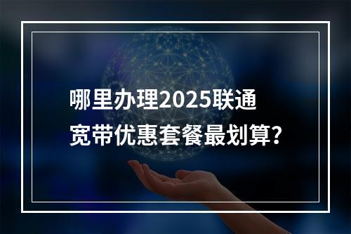 哪里办理2025联通宽带优惠套餐最划算？
