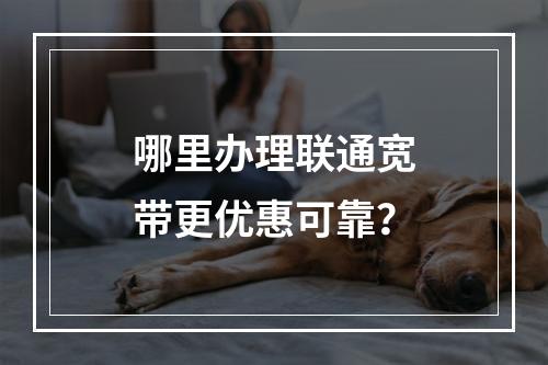哪里办理联通宽带更优惠可靠？