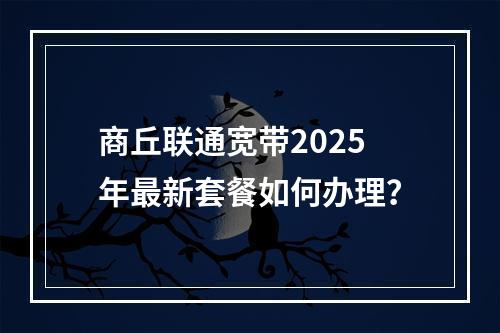 商丘联通宽带2025年最新套餐如何办理？