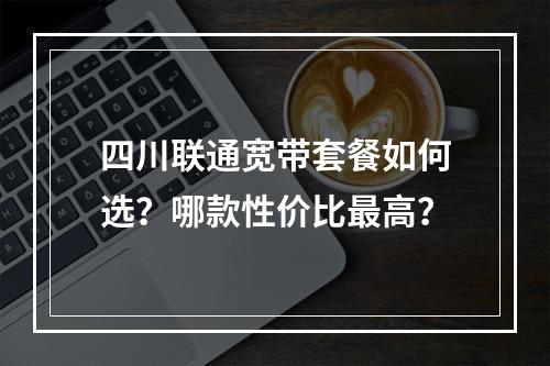 四川联通宽带套餐如何选？哪款性价比最高？