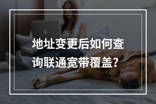 地址变更后如何查询联通宽带覆盖？