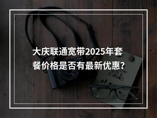 大庆联通宽带2025年套餐价格是否有最新优惠？