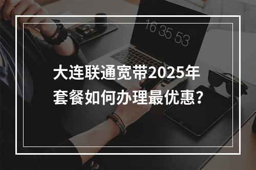 大连联通宽带2025年套餐如何办理最优惠？