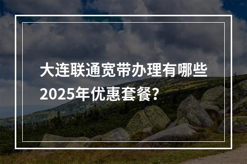 大连联通宽带办理有哪些2025年优惠套餐？