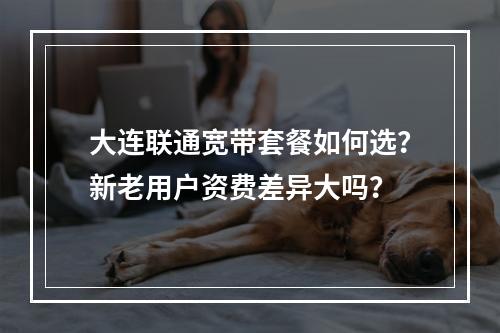 大连联通宽带套餐如何选？新老用户资费差异大吗？