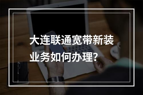 大连联通宽带新装业务如何办理？