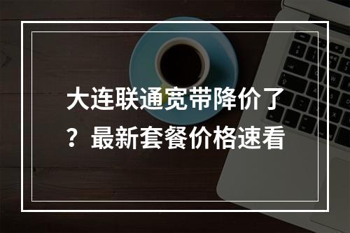 大连联通宽带降价了？最新套餐价格速看