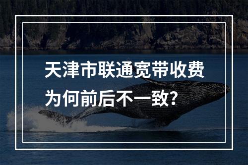 天津市联通宽带收费为何前后不一致？