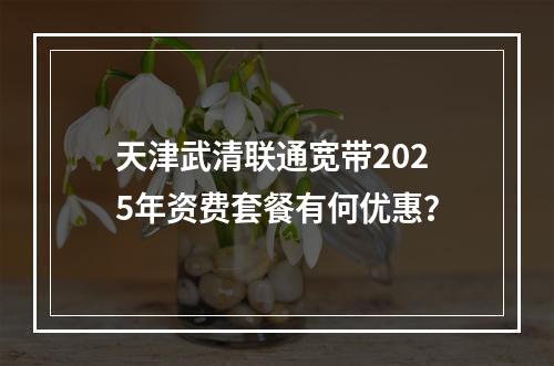 天津武清联通宽带2025年资费套餐有何优惠？